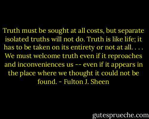 Truth must be sought at all costs, but separate isolated truths will not do. Truth is like life; it has to be taken on its entirety or not at all. . . . We must welcome truth even if it reproaches and inconveniences us -- even if it appears in the place where we thought it could not be found. - Fulton J. Sheen
