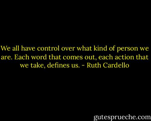 We all have control over what kind of person we are. Each word that comes out, each action that we take, defines us. - Ruth Cardello