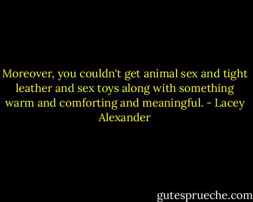 Moreover, you couldn't get animal sex and tight leather and sex toys along with something warm and comforting and meaningful. - Lacey Alexander