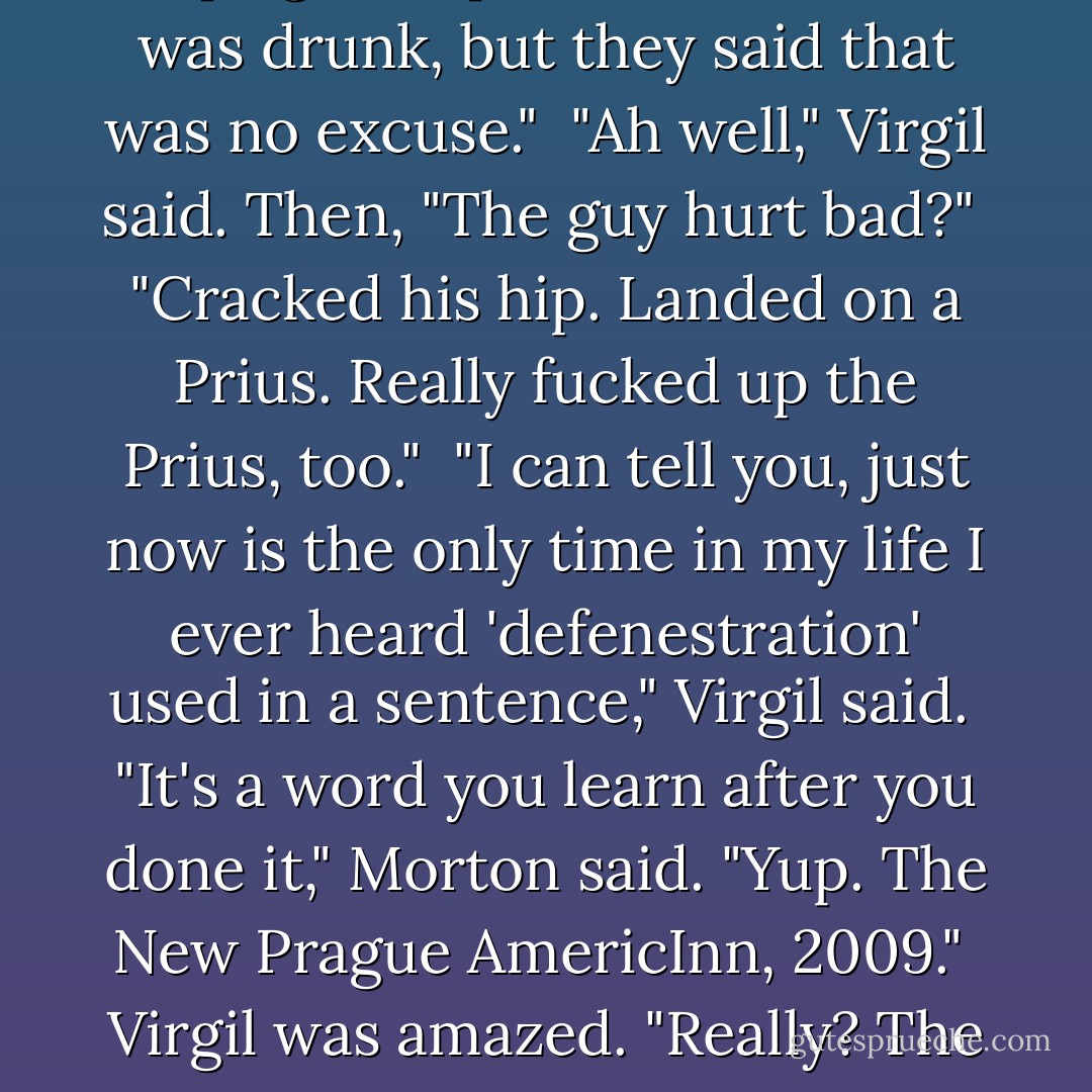 I once defenestrated a guy. The cops got all pissed off at me. I was drunk, but they said that was no excuse."<br /><br />"Ah well," Virgil said. Then, "The guy hurt bad?"<br /><br />"Cracked his hip. Landed on a Prius. Really fucked up the Prius, too."<br /><br />"I can tell you, just now is the only time in my life I ever heard 'defenestration' used in a sentence," Virgil said.<br /><br />"It's a word you learn after you done it," Morton said. "Yup. The New Prague AmericInn, 2009."<br /><br />Virgil was amazed. "Really? The defenstration of New Prague? - John Sandford