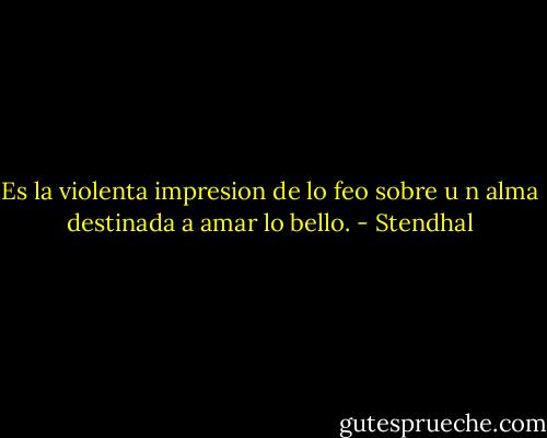 Es la violenta impresion de lo feo sobre u n alma destinada a amar lo bello. - Stendhal