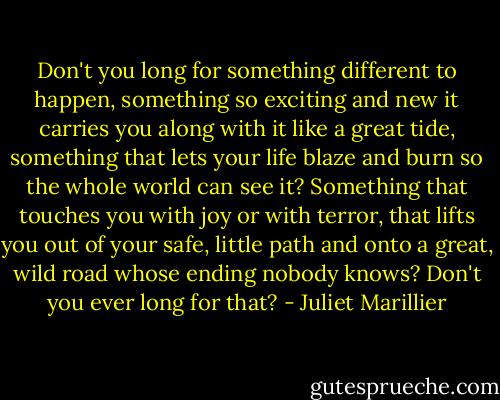 Don't you long for something different to happen, something so exciting and new it carries you along with it like a great tide, something that lets your life blaze and burn so the whole world can see it? Something that touches you with joy or with terror, that lifts you out of your safe, little path and onto a great, wild road whose ending nobody knows? Don't you ever long for that? - Juliet Marillier