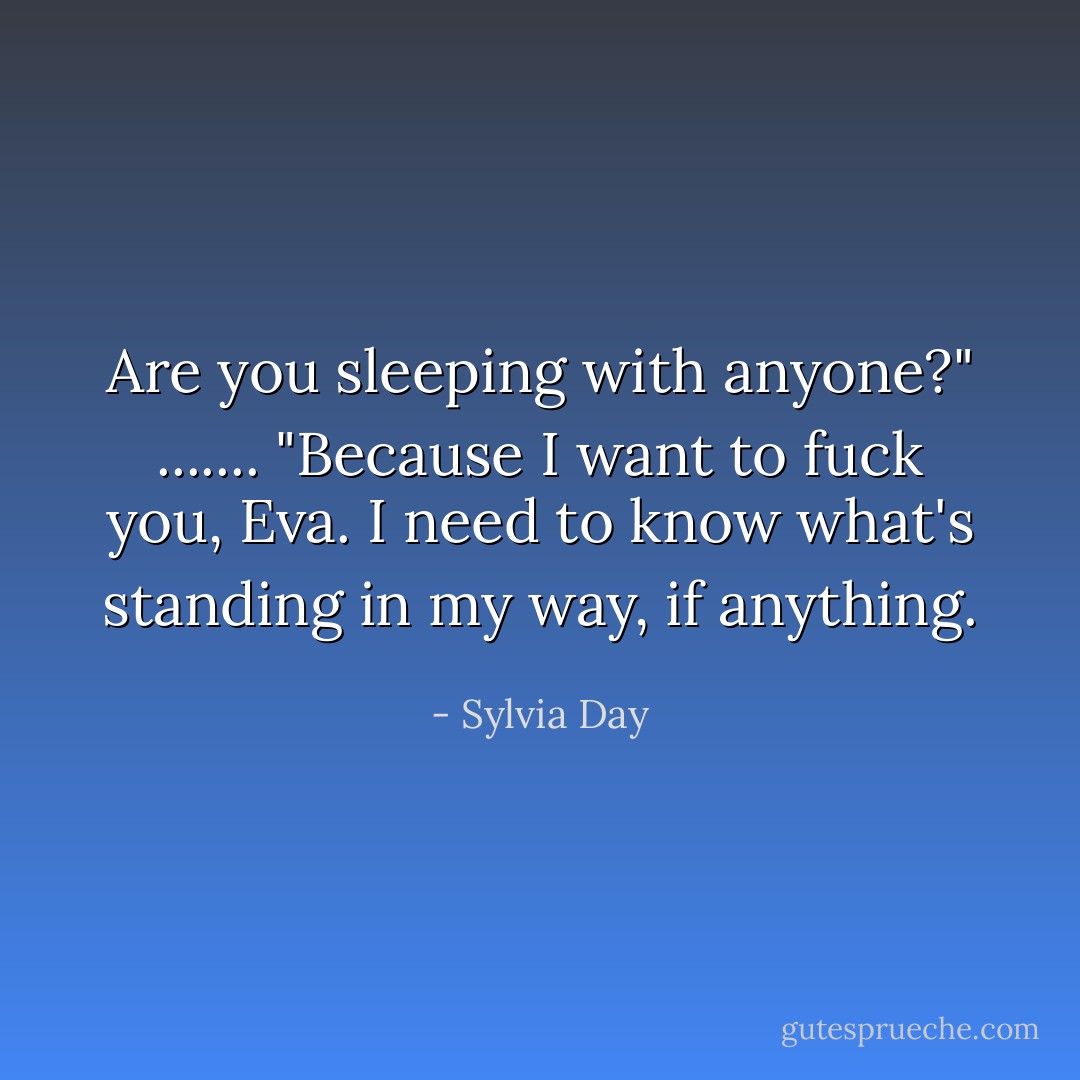 Are you sleeping with anyone?" ....... "Because I want to fuck you, Eva. I need to know what's standing in my way, if anything. - Sylvia Day
