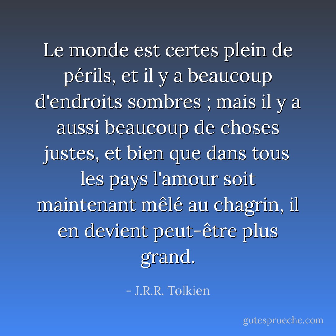 Le monde est certes plein de périls, et il y a beaucoup d'endroits sombres ; mais il y a aussi beaucoup de choses justes, et bien que dans tous les pays l'amour soit maintenant mêlé au chagrin, il en devient peut-être plus grand. - J.R.R. Tolkien