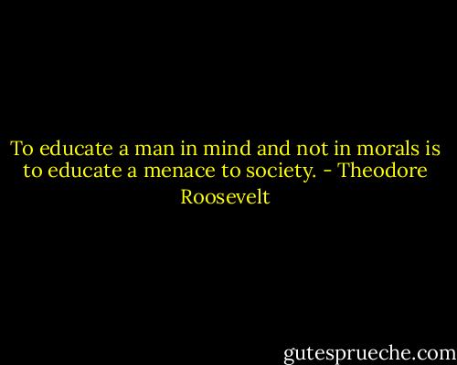 To educate a man in mind and not in morals is to educate a menace to society. - Theodore Roosevelt
