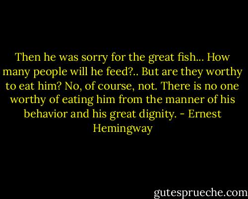 Then he was sorry for the great fish... How many people will he feed?.. But are they worthy to eat him? No, of course, not. There is no one worthy of eating him from the manner of his behavior and his great dignity. - Ernest Hemingway