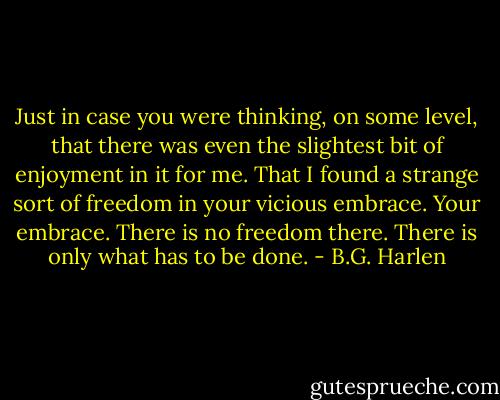 Just in case you were thinking, on some level, that there was even the slightest bit of enjoyment in it for me. That I found a strange sort of freedom in your vicious embrace. Your embrace. There is no freedom there. There is only what has to be done. - B.G. Harlen