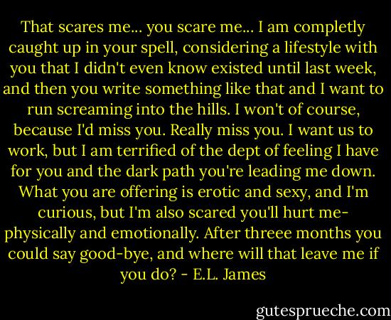 That scares me... you scare me... I am completly caught up in your spell, considering a lifestyle with you that I didn't even know existed until last week, and then you write something like that and I want to run screaming into the hills. I won't of course, because I'd miss you. Really miss you. I want us to work, but I am terrified of the dept of feeling I have for you and the dark path you're leading me down. What you are offering is erotic and sexy, and I'm curious, but I'm also scared you'll hurt me- physically and emotionally. After threee months you could say good-bye, and where will that leave me if you do? - E.L. James