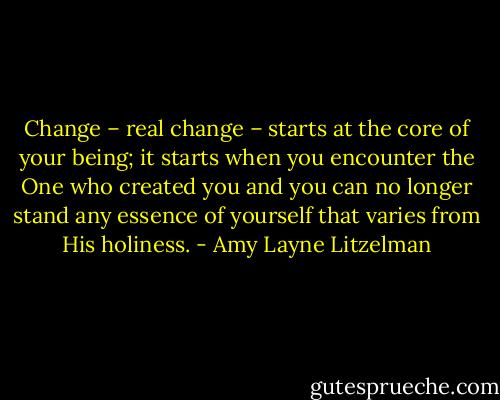 Change – real change – starts at the core of your being; it starts when you encounter the One who created you and you can no longer stand any essence of yourself that varies from His holiness. - Amy Layne Litzelman