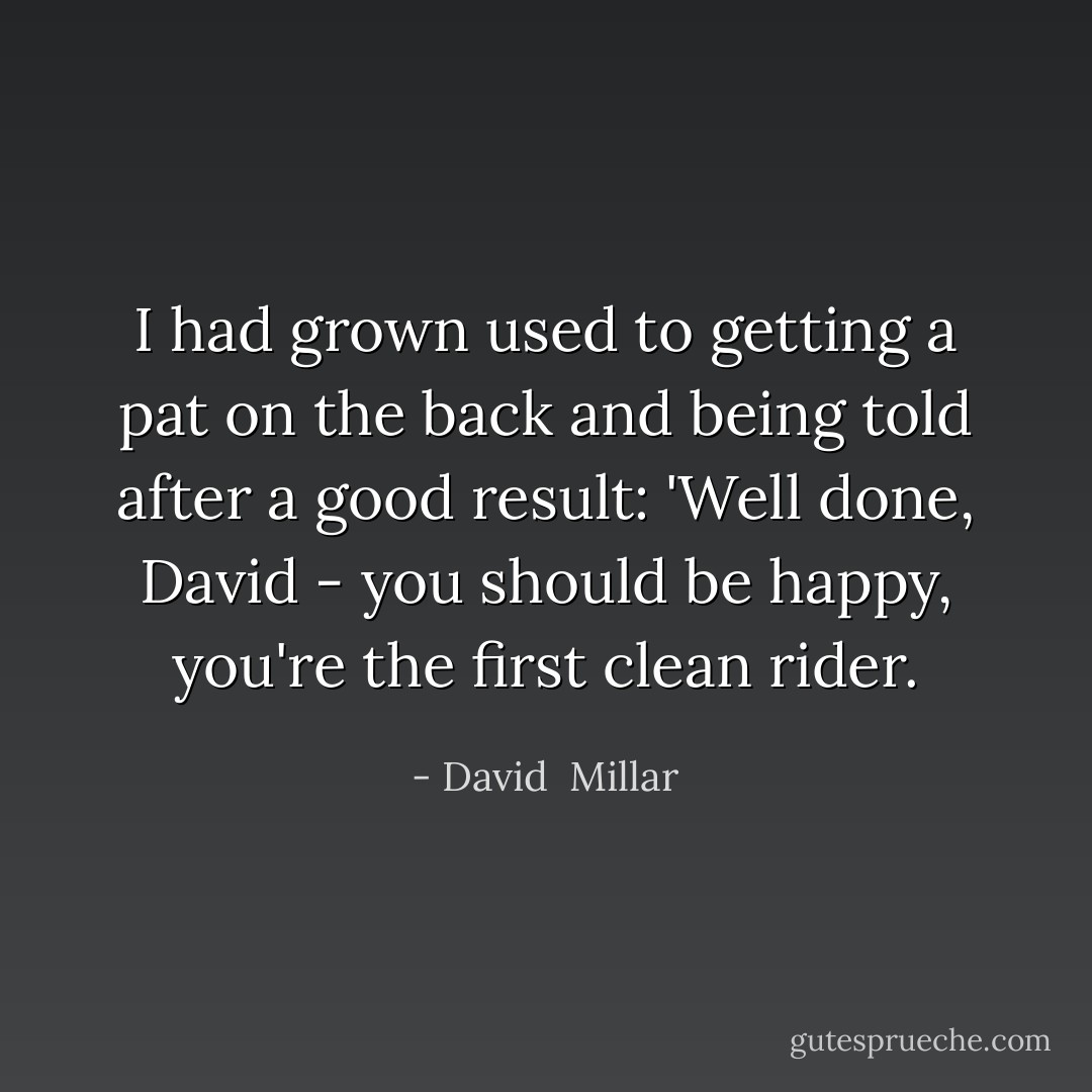I had grown used to getting a pat on the back and being told after a good result: 'Well done, David - you should be happy, you're the first clean rider. - David  Millar