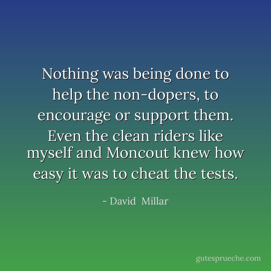 Nothing was being done to help the non-dopers, to encourage or support them. Even the clean riders like myself and Moncout knew how easy it was to cheat the tests. - David  Millar