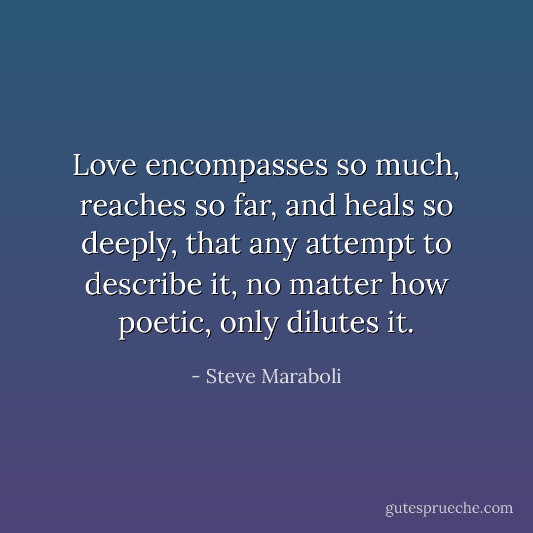 Love encompasses so much, reaches so far, and heals so deeply, that any attempt to describe it, no matter how poetic, only dilutes it. - Steve Maraboli