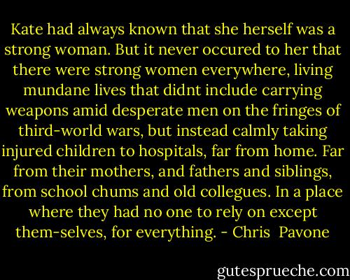 Kate had always known that she herself was a strong woman. But it never occured to her that there were strong women everywhere, living mundane lives that didnt include carrying weapons amid desperate men on the fringes of third-world wars, but instead calmly taking injured children to hospitals, far from home. Far from their mothers, and fathers and siblings, from school chums and old collegues. In a place where they had no one to rely on except them-selves, for everything. - Chris  Pavone