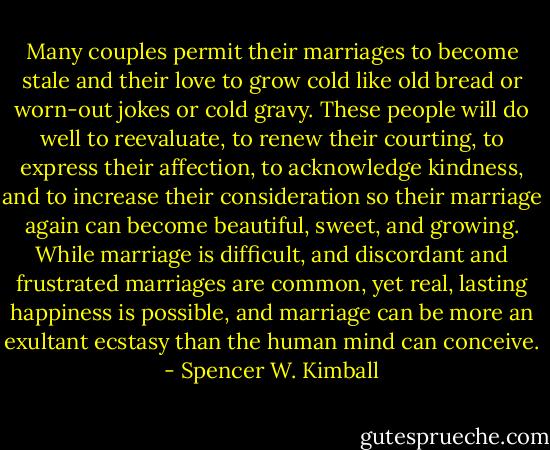 Many couples permit their marriages to become stale and their love to grow cold like old bread or worn-out jokes or cold gravy. These people will do well to reevaluate, to renew their courting, to express their affection, to acknowledge kindness, and to increase their consideration so their marriage again can become beautiful, sweet, and growing. While marriage is difficult, and discordant and frustrated marriages are common, yet real, lasting happiness is possible, and marriage can be more an exultant ecstasy than the human mind can conceive. - Spencer W. Kimball