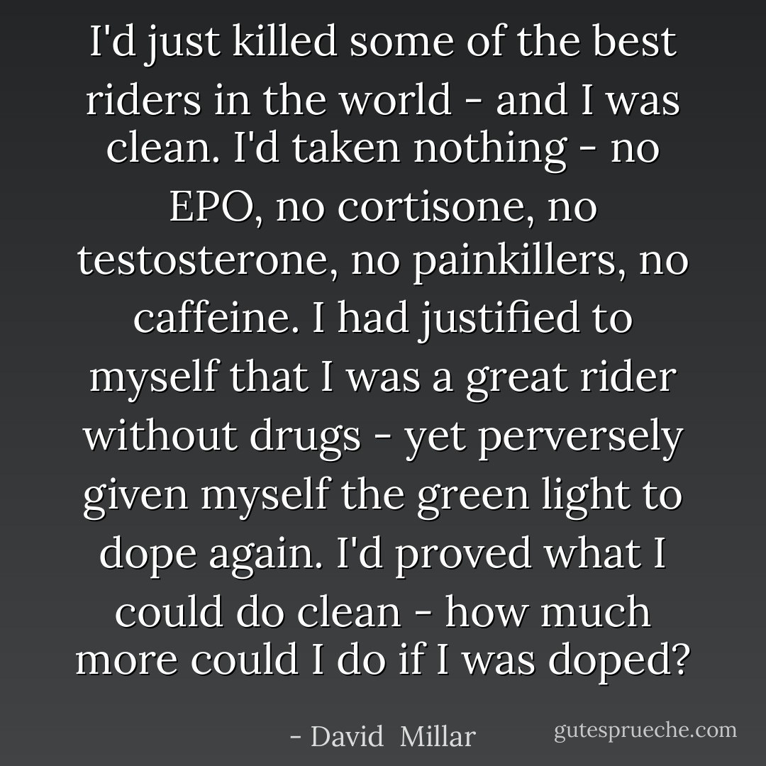 I'd just killed some of the best riders in the world - and I was clean. I'd taken nothing - no EPO, no cortisone, no testosterone, no painkillers, no caffeine. I had justified to myself that I was a great rider without drugs - yet perversely given myself the green light to dope again. I'd proved what I could do clean - how much more could I do if I was doped? - David  Millar
