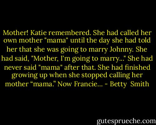 Mother! Katie remembered. She had called her own mother "mama" until the day she had told her that she was going to marry Johnny. She had said, "Mother, I'm going to marry..." She had never said "mama" after that. She had finished growing up when she stopped calling her mother “mama.” Now Francie… - Betty  Smith