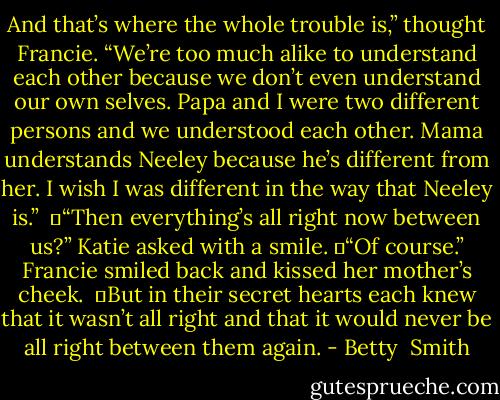 And that’s where the whole trouble is,” thought Francie. “We’re too much alike to understand each other because we don’t even understand our own selves. Papa and I were two different persons and we understood each other. Mama understands Neeley because he’s different from her. I wish I was different in the way that Neeley is.” <br />	“Then everything’s all right now between us?” Katie asked with a smile.<br />	“Of course.” Francie smiled back and kissed her mother’s cheek. <br />	But in their secret hearts each knew that it wasn’t all right and that it would never be all right between them again. - Betty  Smith