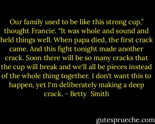 Our family used to be like this strong cup,” thought Francie. “It was whole and sound and held things well. When papa died, the first crack came. And this fight tonight made another crack. Soon there will be so many cracks that the cup will break and we'll all be pieces instead of the whole thing together. I don't want this to happen, yet I'm deliberately making a deep crack. - Betty  Smith