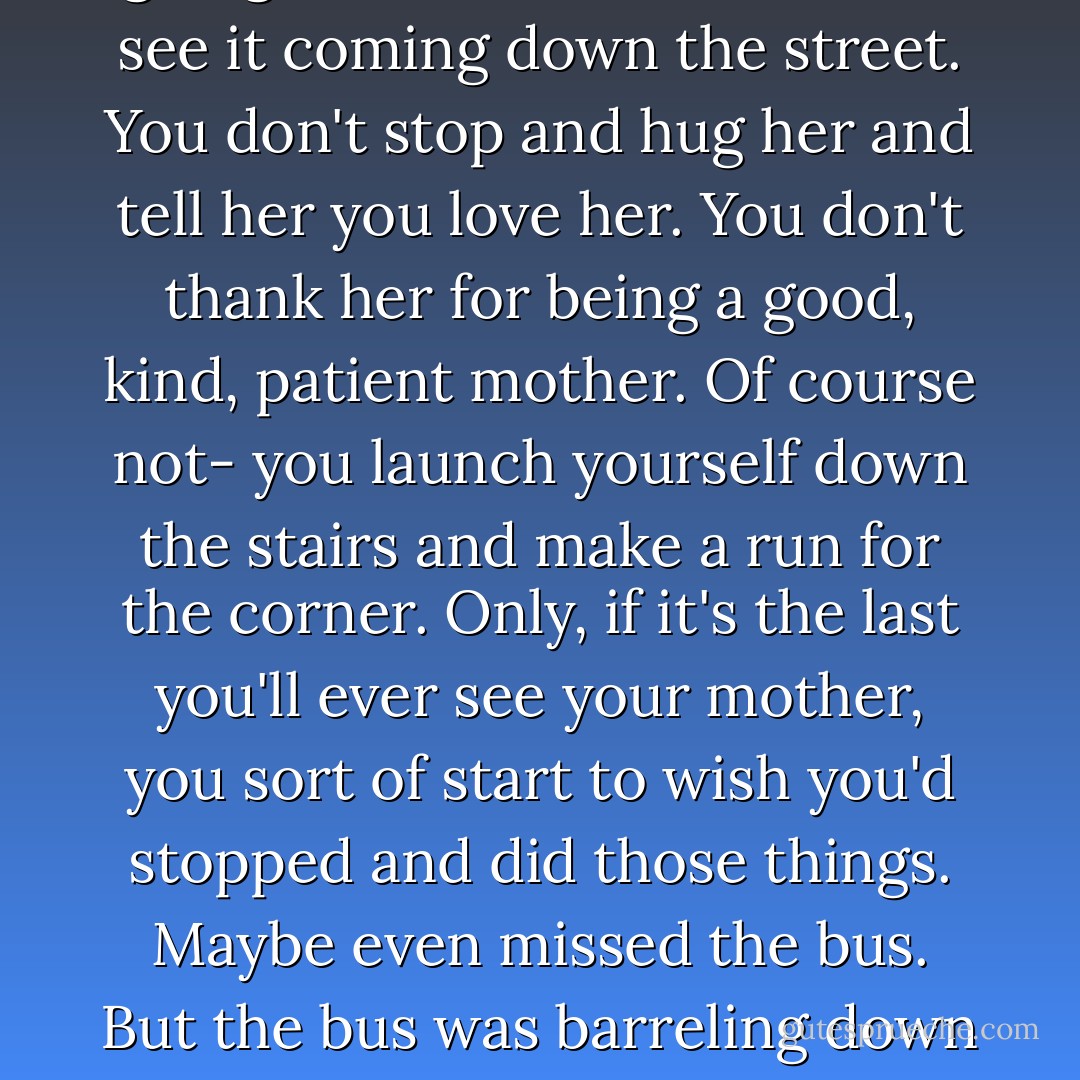 Your mother hollers that you're going to miss the bus. She can see it coming down the street. You don't stop and hug her and tell her you love her. You don't thank her for being a good, kind, patient mother. Of course not- you launch yourself down the stairs and make a run for the corner.<br />Only, if it's the last you'll ever see your mother, you sort of start to wish you'd stopped and did those things. Maybe even missed the bus.<br />But the bus was barreling down our street so i ran. - Emmy Laybourne