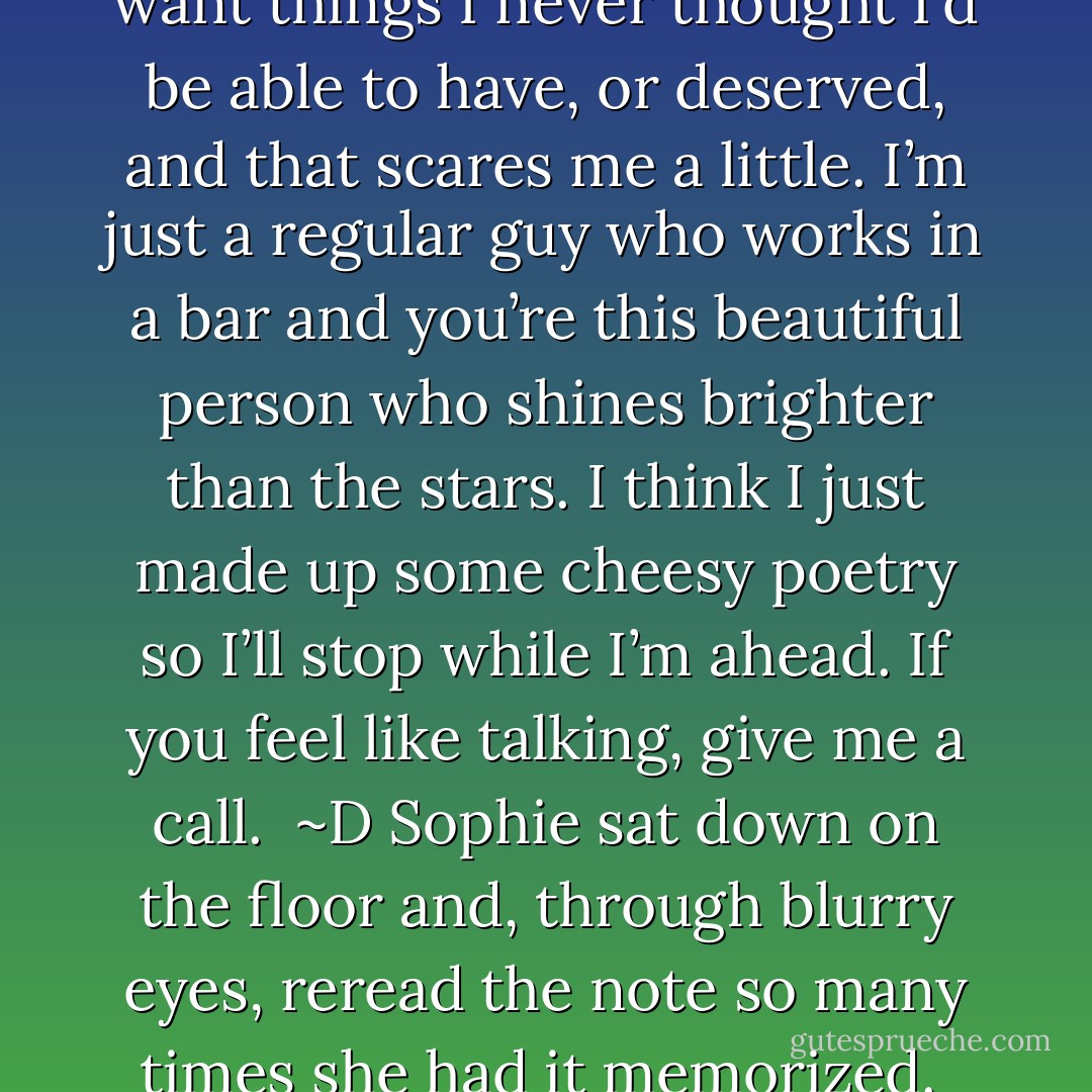 The truth is I’m a chicken shit coward who’s afraid of a girl like you. When I’m with you, I want things I never thought I’d be able to have, or deserved, and that scares me a little. I’m just a regular guy who works in a bar and you’re this beautiful person who shines brighter than the stars.<br />I think I just made up some cheesy poetry so I’ll stop while I’m ahead.<br />If you feel like talking, give me a call. <br />~D<br />Sophie sat down on the floor and, through blurry eyes, reread the note so many times she had it memorized. <br />She was going to do more than give him a call. - Jenny Lyn