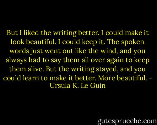 But I liked the writing better. I could make it look beautiful. I could keep it. The spoken words just went out like the wind, and you always had to say them all over again to keep them alive. But the writing stayed, and you could learn to make it better. More beautiful. - Ursula K. Le Guin
