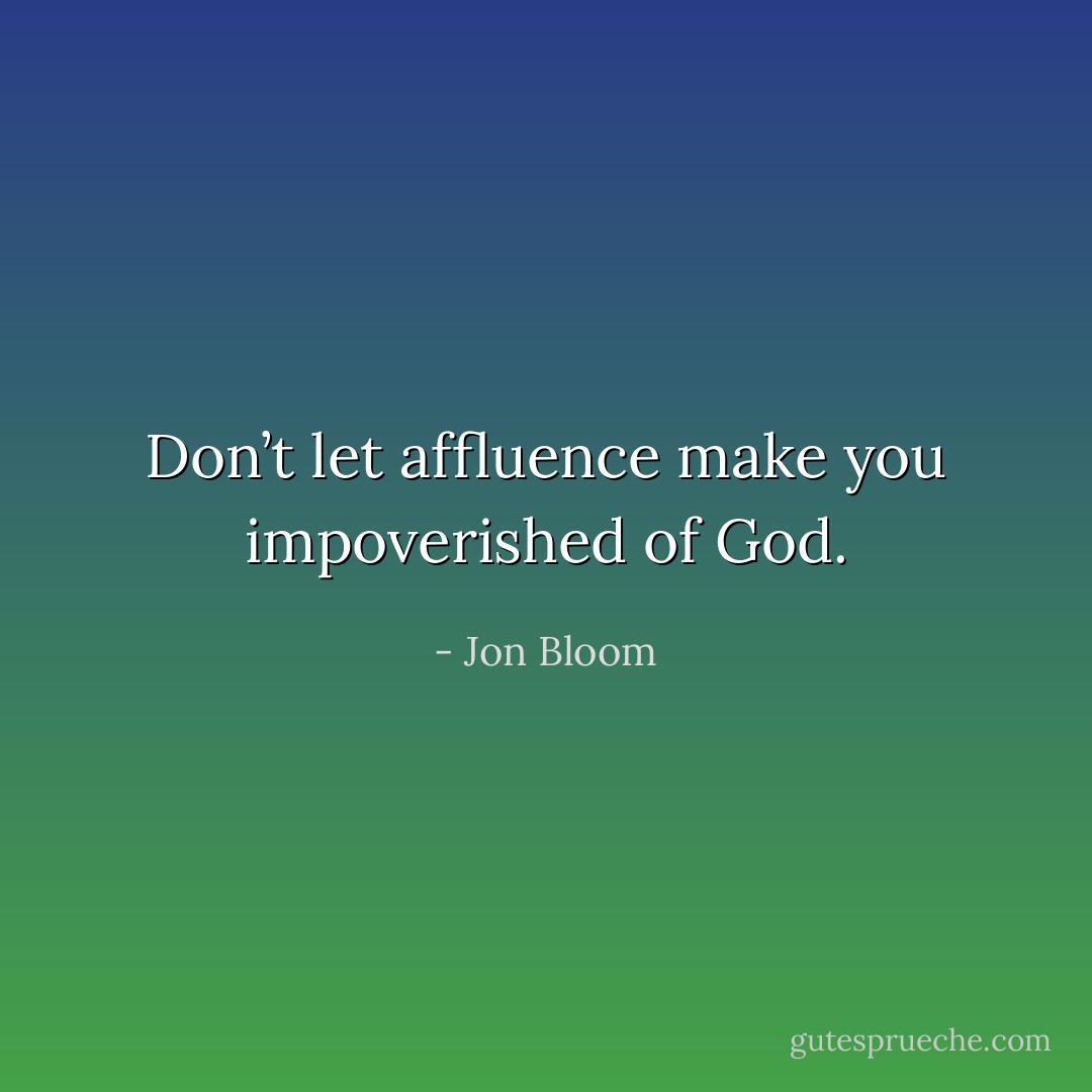 Don’t let affluence make you impoverished of God. - Jon Bloom