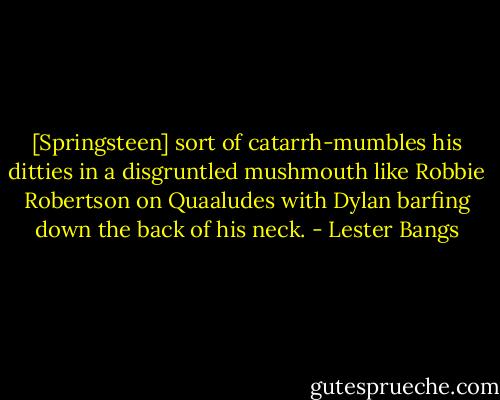 [Springsteen] sort of catarrh-mumbles his ditties in a disgruntled mushmouth like Robbie Robertson on Quaaludes with Dylan barfing down the back of his neck. - Lester Bangs