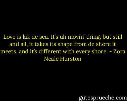 Love is lak de sea. It’s uh movin’ thing, but still and all, it takes its shape from de shore it meets, and it’s different with every shore. - Zora Neale Hurston