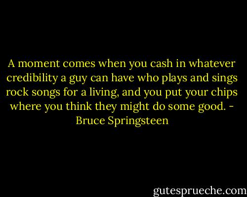 A moment comes when you cash in whatever credibility a guy can have who plays and sings rock songs for a living, and you put your chips where you think they might do some good. - Bruce Springsteen