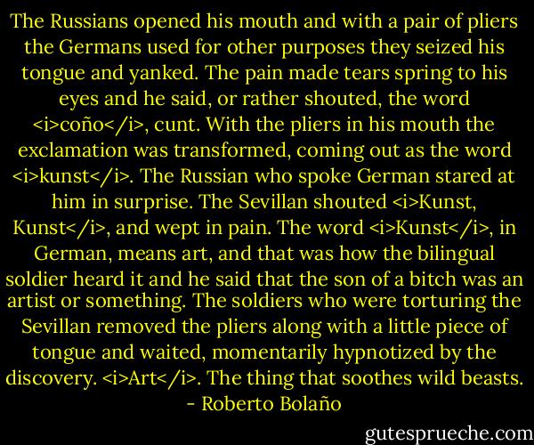 The Russians opened his mouth and with a pair of pliers the Germans used for other purposes they seized his tongue and yanked. The pain made tears spring to his eyes and he said, or rather shouted, the word <i>coño</i>, cunt. With the pliers in his mouth the exclamation was transformed, coming out as the word <i>kunst</i>. The Russian who spoke German stared at him in surprise. The Sevillan shouted <i>Kunst, Kunst</i>, and wept in pain. The word <i>Kunst</i>, in German, means art, and that was how the bilingual soldier heard it and he said that the son of a bitch was an artist or something. The soldiers who were torturing the Sevillan removed the pliers along with a little piece of tongue and waited, momentarily hypnotized by the discovery. <i>Art</i>. The thing that soothes wild beasts. - Roberto Bolaño