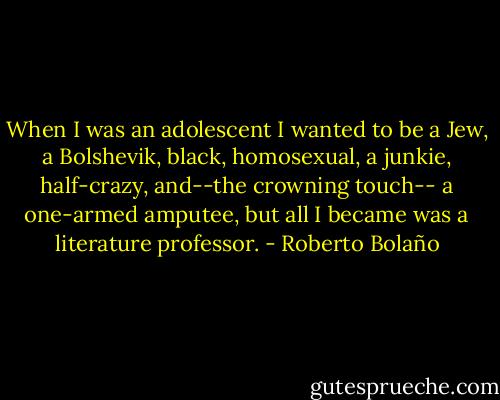 When I was an adolescent I wanted to be a Jew, a Bolshevik, black, homosexual, a junkie, half-crazy, and--the crowning touch-- a one-armed amputee, but all I became was a literature professor. - Roberto Bolaño