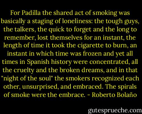 For Padilla the shared act of smoking was basically a staging of loneliness: the tough guys, the talkers, the quick to forget and the long to remember, lost themselves for an instant, the length of time it took the cigarette to burn, an instant in which time was frozen and yet all times in Spanish history were concentrated, all the cruelty and the broken dreams, and in that "night of the soul" the smokers recognized each other, unsurprised, and embraced. The spirals of smoke were the embrace. - Roberto Bolaño