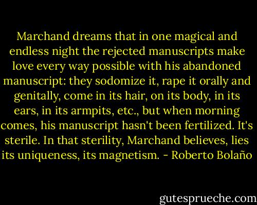 Marchand dreams that in one magical and endless night the rejected manuscripts make love every way possible with his abandoned manuscript: they sodomize it, rape it orally and genitally, come in its hair, on its body, in its ears, in its armpits, etc., but when morning comes, his manuscript hasn't been fertilized. It's sterile. In that sterility, Marchand believes, lies its uniqueness, its magnetism. - Roberto Bolaño