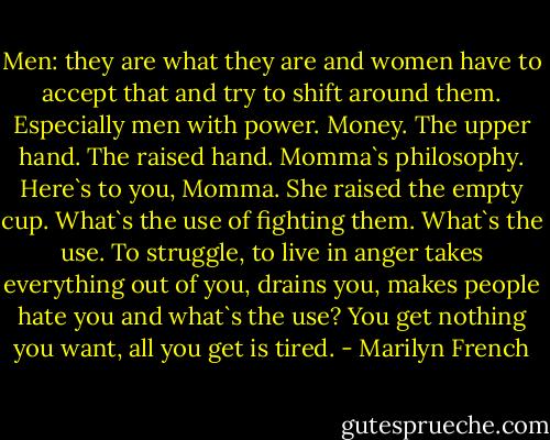 Men: they are what they are and women have to accept that and try to shift around them. Especially men with power. Money. The upper hand. The raised hand. Momma`s philosophy. Here`s to you, Momma.<br />She raised the empty cup.<br />What`s the use of fighting them. What`s the use. To struggle, to live in anger takes everything out of you, drains you, makes people hate you and what`s the use? You get nothing you want, all you get is tired. - Marilyn French