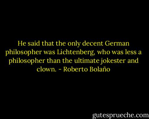 He said that the only decent German philosopher was Lichtenberg, who was less a philosopher than the ultimate jokester and clown. - Roberto Bolaño