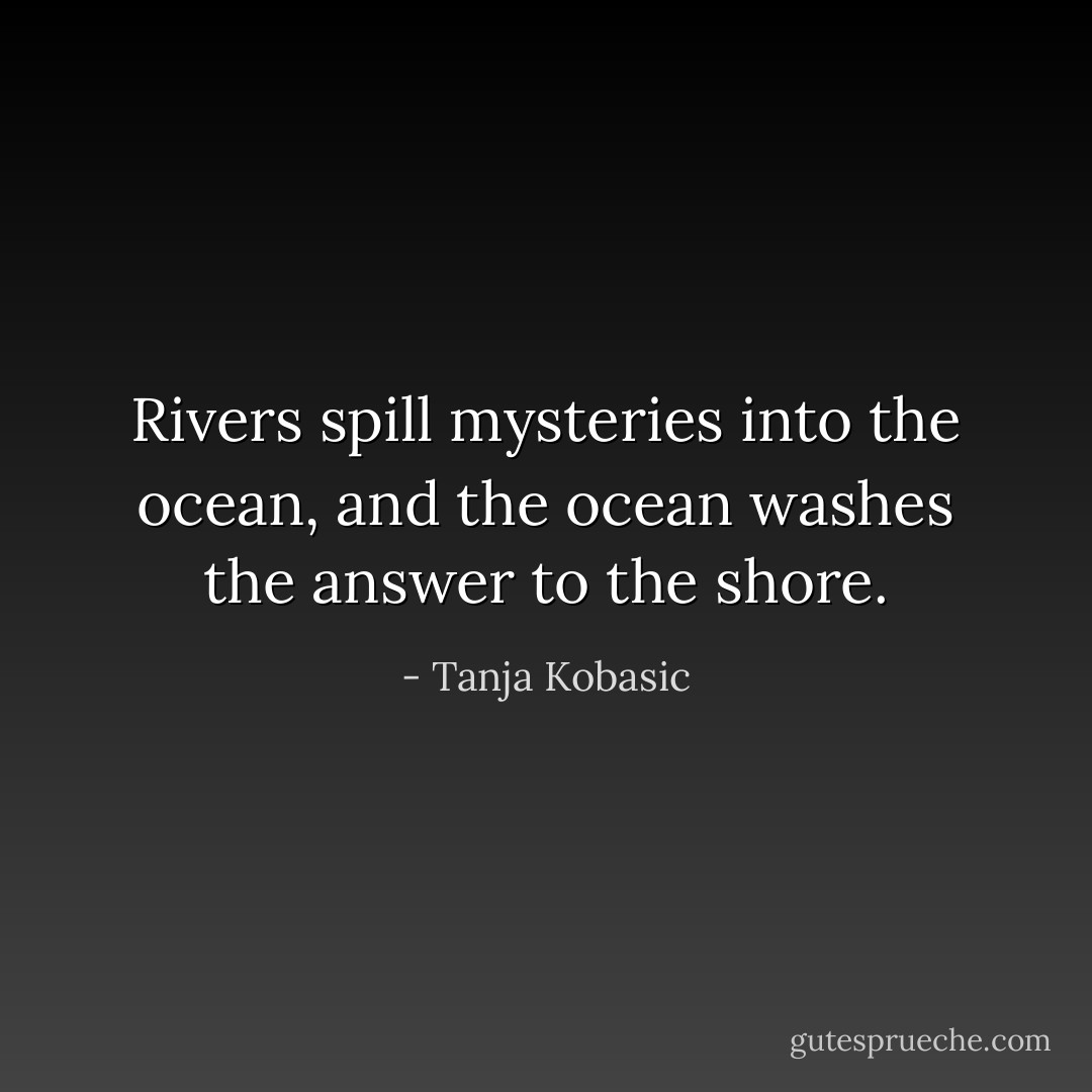 Rivers spill mysteries into the ocean, and the ocean washes the answer to the shore. - Tanja Kobasic