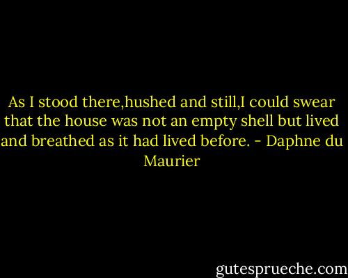 As I stood there,hushed and still,I could swear that the house was not an empty shell but lived and breathed as it had lived before. - Daphne du Maurier