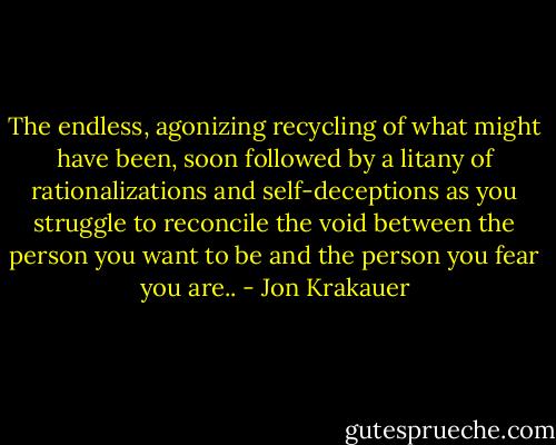 The endless, agonizing recycling of what might have been, soon followed by a litany of rationalizations and self-deceptions as you struggle to reconcile the void between the person you want to be and the person you fear you are.. - Jon Krakauer