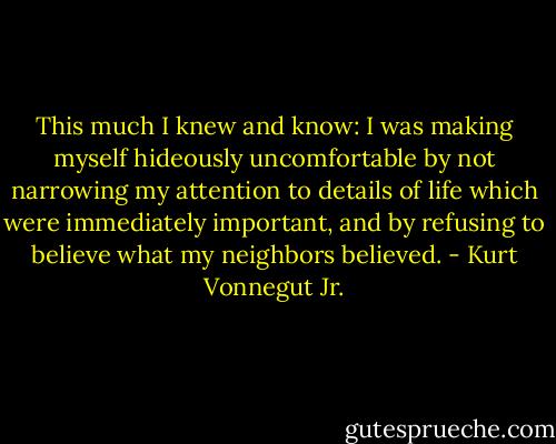 This much I knew and know: I was making myself hideously uncomfortable by not narrowing my attention to details of life which were immediately important, and by refusing to believe what my neighbors believed. - Kurt Vonnegut Jr.