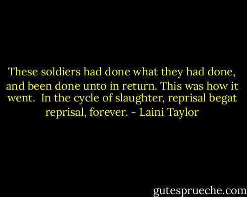 These soldiers had done what they had done, and been done unto in return. This was how it went.<br /><br />In the cycle of slaughter, reprisal begat reprisal, forever. - Laini Taylor