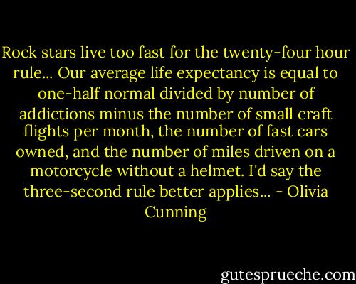 Rock stars live too fast for the twenty-four hour rule... Our average life expectancy is equal to one-half normal divided by number of addictions minus the number of small craft flights per month, the number of fast cars owned, and the number of miles driven on a motorcycle without a helmet. I'd say the three-second rule better applies... - Olivia Cunning