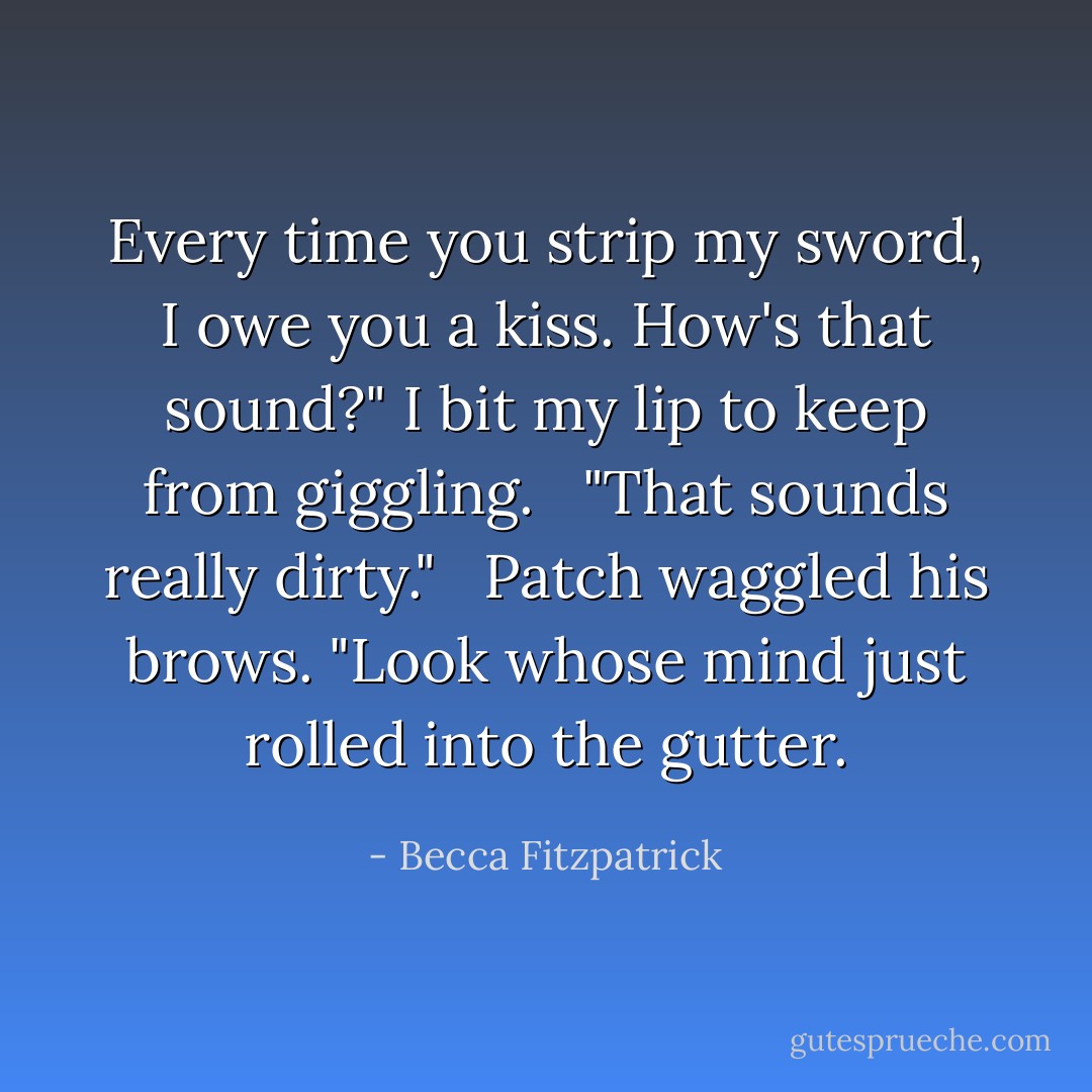 Every time you strip my sword, I owe you a kiss. How's that sound?" I bit my lip to keep from giggling. <br /><br />"That sounds really dirty." <br /><br />Patch waggled his brows. "Look whose mind just rolled into the gutter. - Becca Fitzpatrick