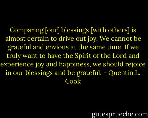 Comparing [our] blessings [with others] is almost certain to drive out joy. We cannot be grateful and envious at the same time. If we truly want to have the Spirit of the Lord and experience joy and happiness, we should rejoice in our blessings and be grateful. - Quentin L. Cook