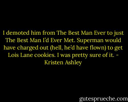 I demoted him from The Best Man Ever to just The Best Man I’d Ever Met. Superman would have charged out (hell, he’d have flown) to get Lois Lane cookies. I was pretty sure of it. - Kristen Ashley