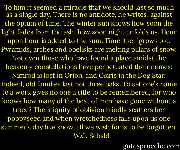 To him it seemed a miracle that we should last so much as a single day. There is no antidote, he writes, against the opium of time. The winter sun shows how soon the light fades from the ash, how soon night enfolds us. Hour upon hour is added to the sum. Time itself grows old. Pyramids, arches and obelisks are melting pillars of snow. Not even those who have found a place amidst the heavenly constellations have perpetuated their names: Nimrod is lost in Orion, and Osiris in the Dog Star. Indeed, old families last not three oaks. To set one’s name to a work gives no one a title to be remembered, for who knows how many of the best of men have gone without a trace? The iniquity of oblivion blindly scatters her poppyseed and when wretchedness falls upon us one summer’s day like snow, all we wish for is to be forgotten. - W.G. Sebald