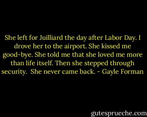 She left for Juilliard the day after Labor Day. I drove her to the airport. She kissed me good-bye. She told me that she loved me more than life itself. Then she stepped through security.<br /><br />She never came back. - Gayle Forman