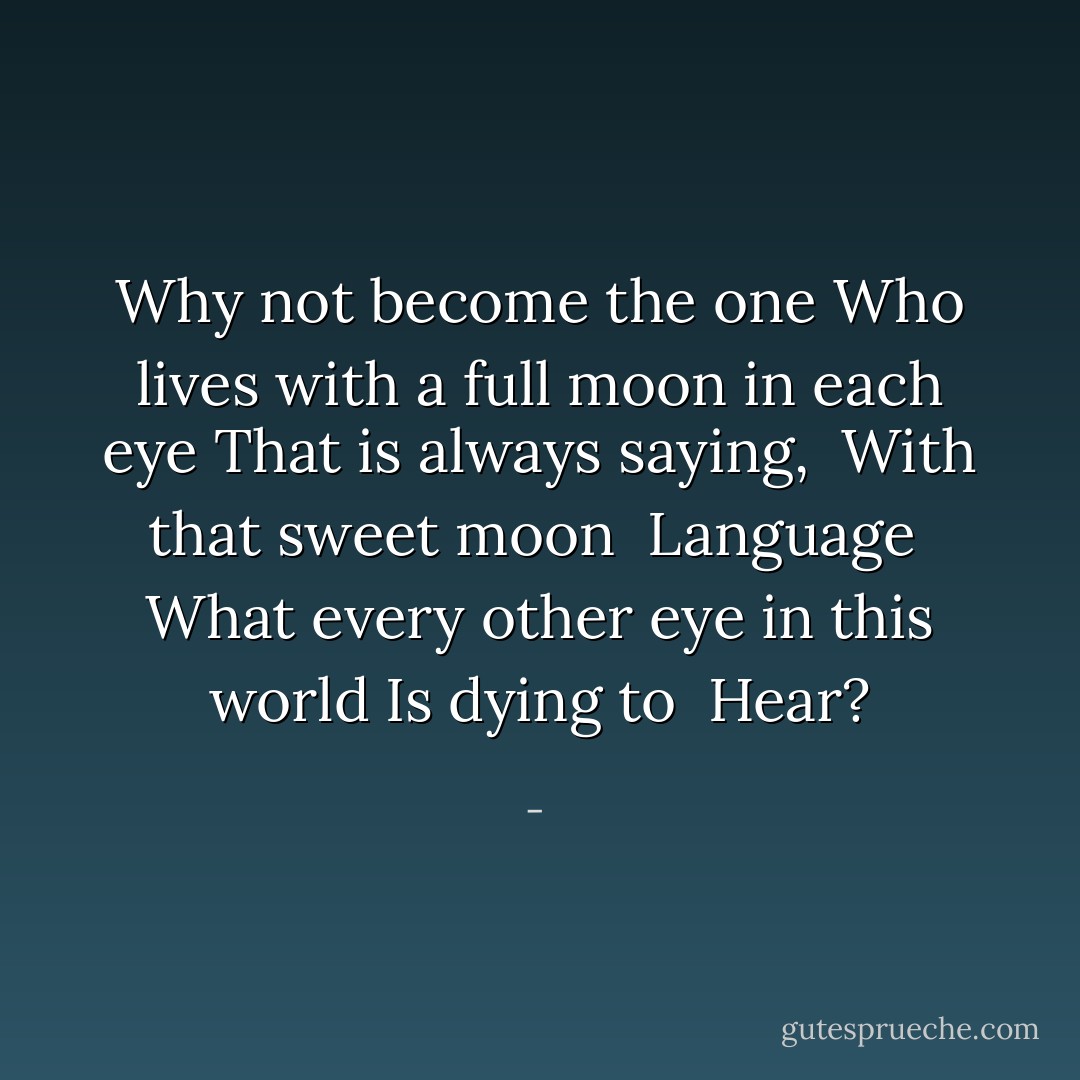 Why not become the one<br />Who lives with a full moon in each eye<br />That is always saying,<br /><br />With that sweet moon <br />Language<br /><br />What every other eye in this world<br />Is dying to <br />Hear? - 