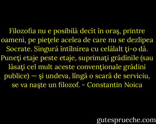 Filozofia nu e posibilă decît în oraş, printre oameni, pe pieţele acelea de care nu se dezlipea Socrate. Singură întîlnirea cu celălalt ţi-o dă. Puneţi etaje peste etaje, suprimaţi grădinile (sau lăsaţi cel mult aceste convenţionale grădini publice) — şi undeva, lîngă o scară de serviciu, se va naşte un filozof. - Constantin Noica