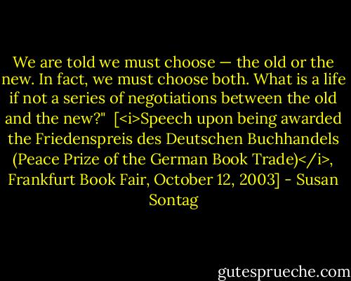 We are told we must choose — the old or the new. In fact, we must choose both. What is a life if not a series of negotiations between the old and the new?"<br /><br />[<i>Speech upon being awarded the Friedenspreis des Deutschen Buchhandels (Peace Prize of the German Book Trade)</i>, Frankfurt Book Fair, October 12, 2003] - Susan Sontag