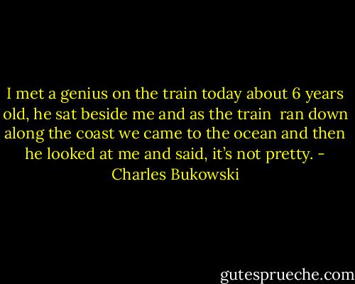 I met a genius on the train<br />today<br />about 6 years old,<br />he sat beside me<br />and as the train <br />ran down along the coast<br />we came to the ocean<br />and then he looked at me<br />and said,<br />it’s not pretty. - Charles Bukowski